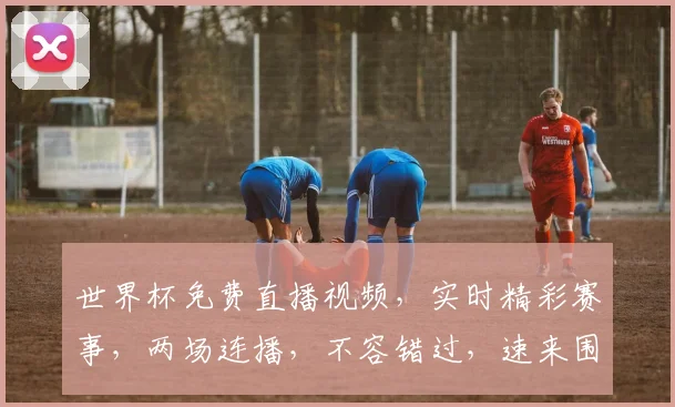 世界杯免费直播视频，实时精彩赛事，两场连播，不容错过，速来围观