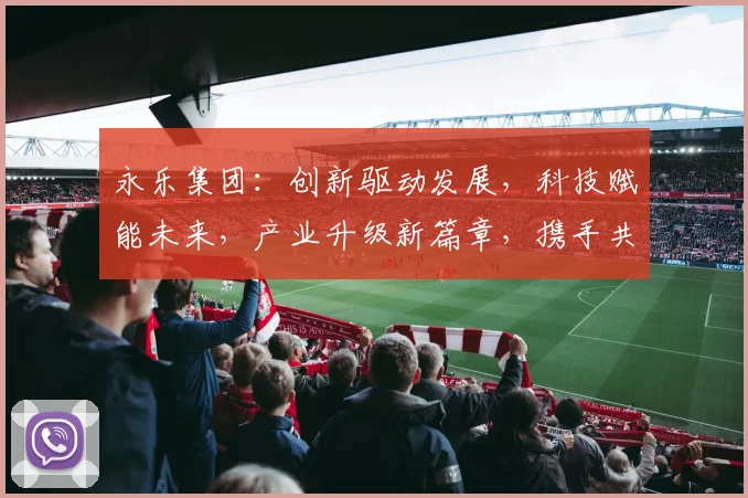 永乐集团：创新驱动发展，科技赋能未来，产业升级新篇章，携手共筑美好明天