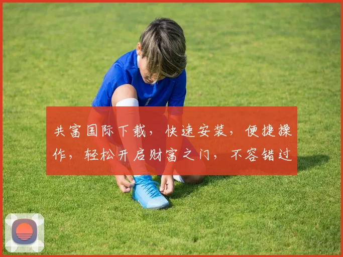 共富国际下载，快速安装，便捷操作，轻松开启财富之门，不容错过