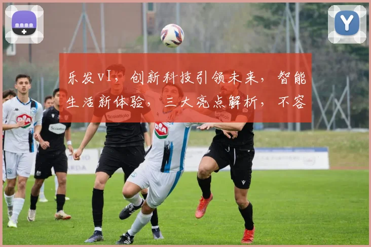 乐发vI，创新科技引领未来，智能生活新体验，三大亮点解析，不容错过