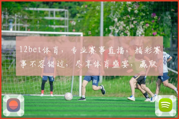 12bet体育，专业赛事直播，精彩赛事不容错过，尽享体育盛宴，赢取丰厚奖金